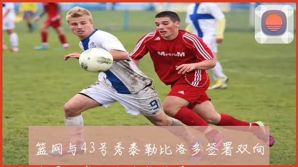 篮网与43号秀泰勒比洛多签署双向合同正式达成合作关系
