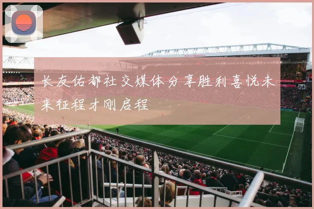 长友佑都社交媒体分享胜利喜悦未来征程才刚启程