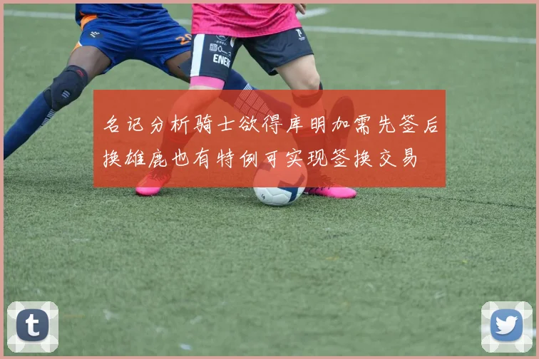 名记分析骑士欲得库明加需先签后换雄鹿也有特例可实现签换交易