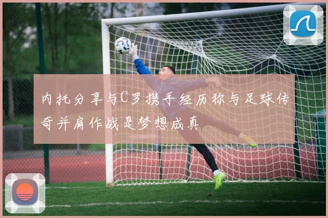 内托分享与C罗携手经历称与足球传奇并肩作战是梦想成真