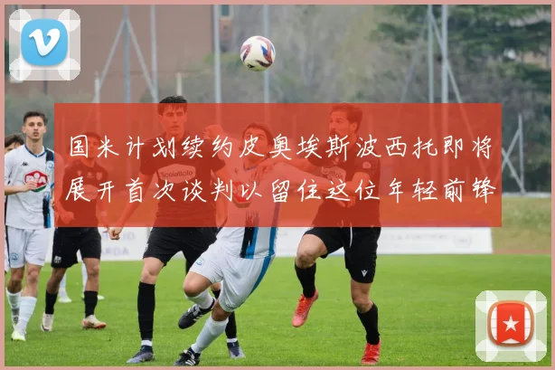 国米计划续约皮奥埃斯波西托即将展开首次谈判以留住这位年轻前锋