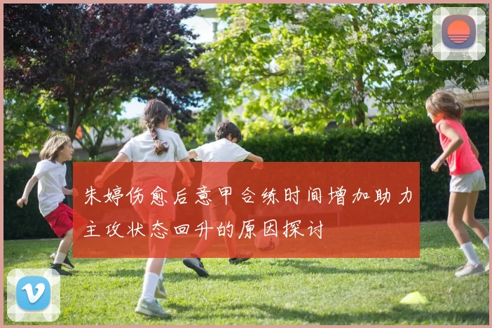 朱婷伤愈后意甲合练时间增加助力主攻状态回升的原因探讨