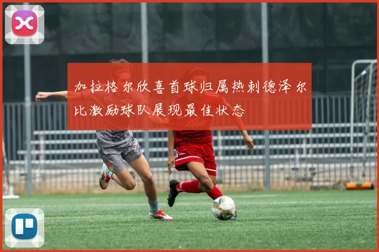 加拉格尔欣喜首球归属热刺德泽尔比激励球队展现最佳状态