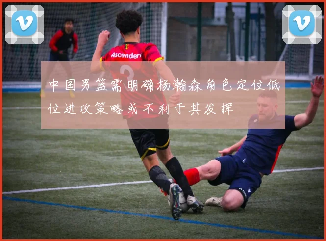 中国男篮需明确杨瀚森角色定位低位进攻策略或不利于其发挥
