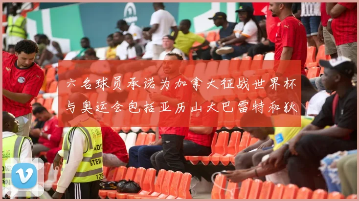 六名球员承诺为加拿大征战世界杯与奥运会包括亚历山大巴雷特和狄龙在内