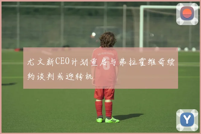 尤文新CEO计划重启与弗拉霍维奇续约谈判或迎转机