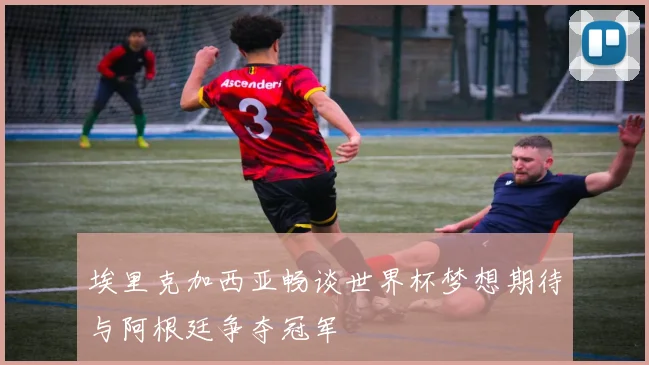 埃里克加西亚畅谈世界杯梦想期待与阿根廷争夺冠军