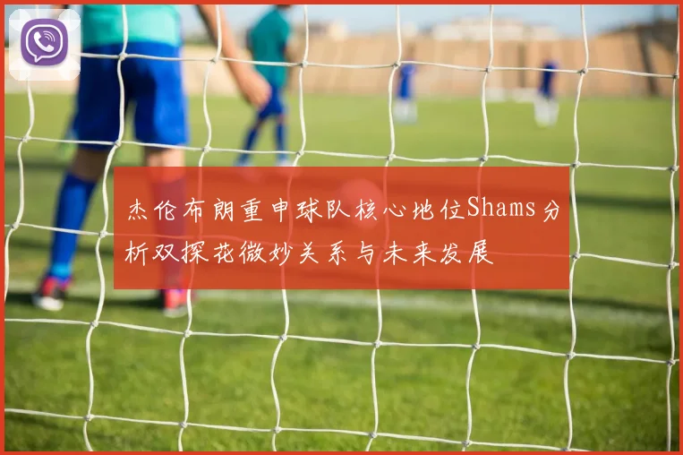 杰伦布朗重申球队核心地位Shams分析双探花微妙关系与未来发展