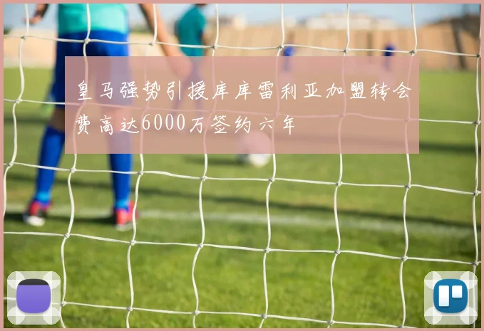 皇马强势引援库库雷利亚加盟转会费高达6000万签约六年