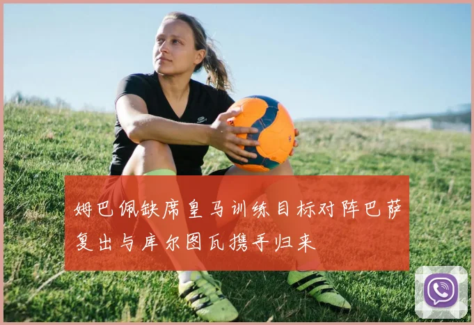 姆巴佩缺席皇马训练目标对阵巴萨复出与库尔图瓦携手归来