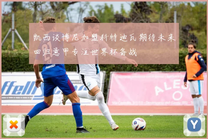 凯西谈博尼加盟科特迪瓦期待未来回归意甲专注世界杯备战