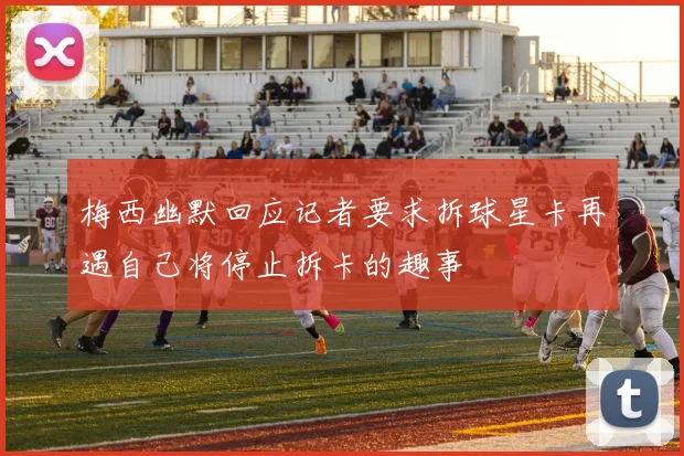 梅西幽默回应记者要求拆球星卡再遇自己将停止拆卡的趣事