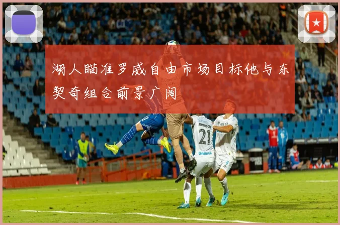 湖人瞄准罗威自由市场目标他与东契奇组合前景广阔
