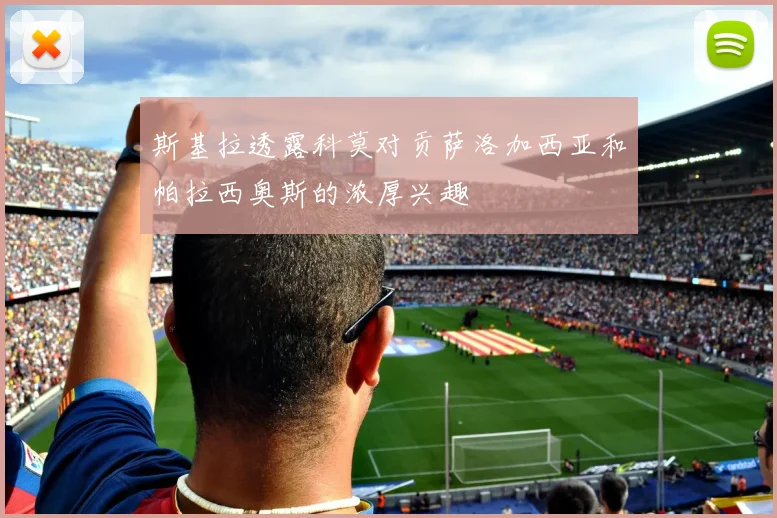 斯基拉透露科莫对贡萨洛加西亚和帕拉西奥斯的浓厚兴趣