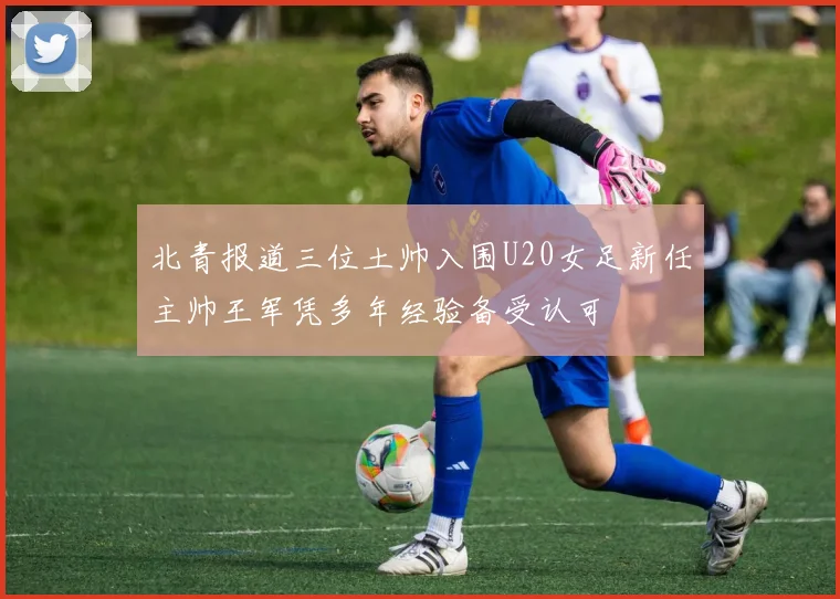 北青报道三位土帅入围U20女足新任主帅王军凭多年经验备受认可